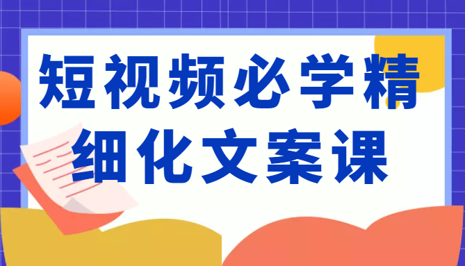 短视频必学精细化文案课，提升你的内容创作能力、升级迭代能力和变现力（价值333元）-网赚36计