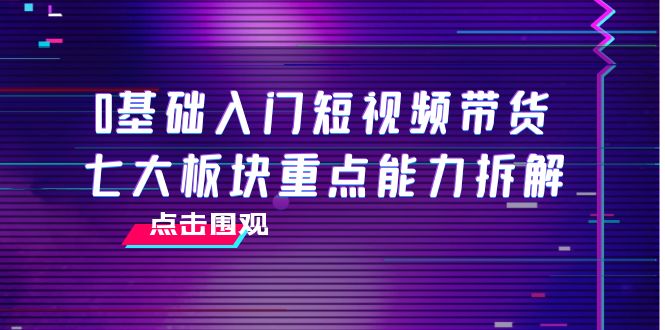 0基础入门短视频带货，七大板块重点能力拆解，7节精品课4小时干货-网赚36计
