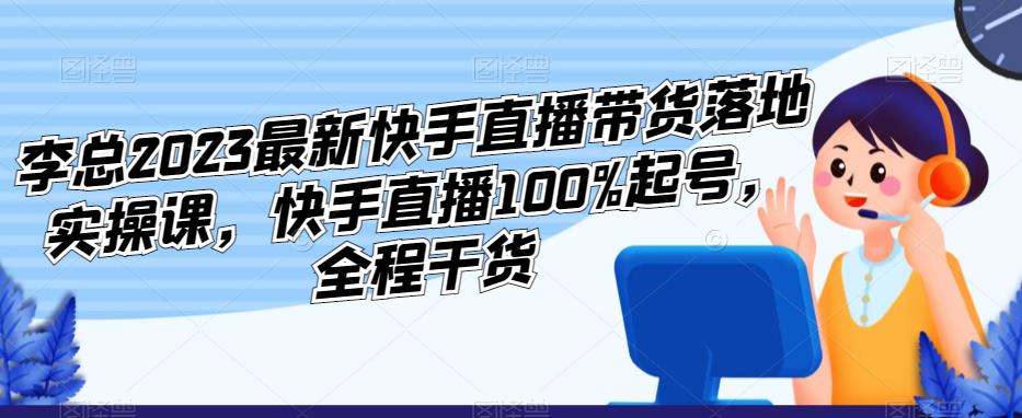 李总2023最新快手直播带货落地实操课，快手直播100%起号，全程干货-网赚36计