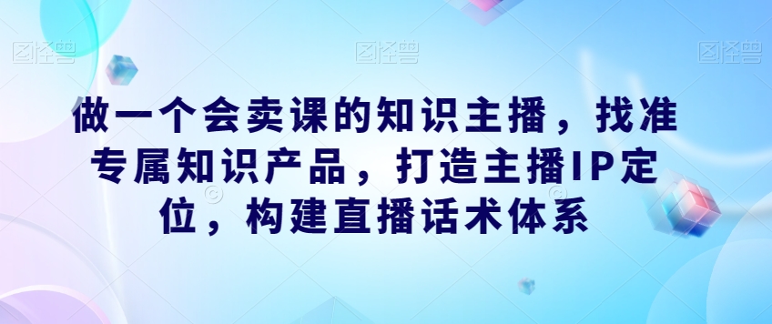 做一个会卖课的知识主播，找准专属知识产品，打造主播IP定位，构建直播话术体系-网赚36计