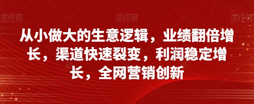 从小做大的生意逻辑，业绩翻倍增长，渠道快速裂变，利润稳定增长，全网营销创新-网赚36计