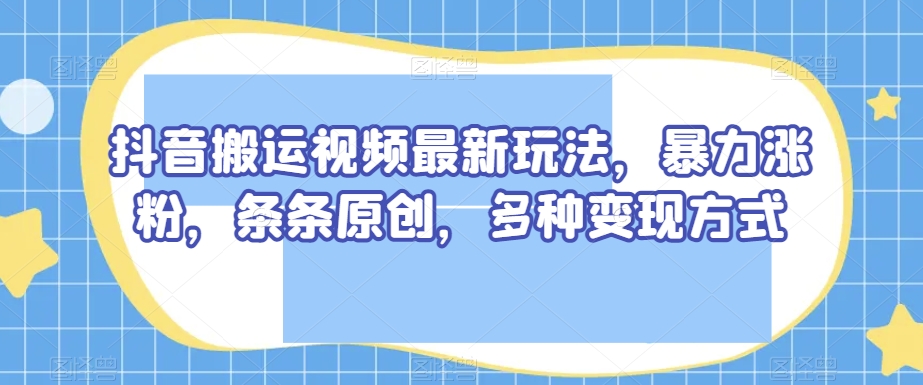 抖音搬运视频最新玩法，暴力涨粉，条条原创，多种变现方式【揭秘】-网赚36计