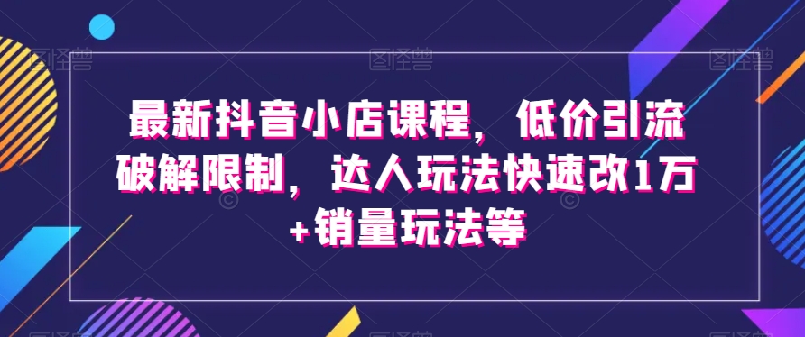 最新抖音小店课程,低价引流破解限制,达人玩法快速改1万+销量玩法等
