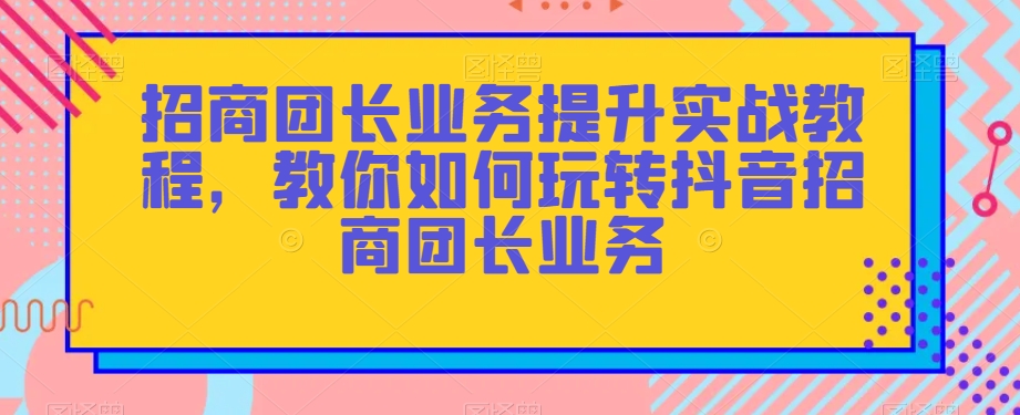 招商团长业务提升实战教程，教你如何玩转抖音招商团长业务-网赚36计