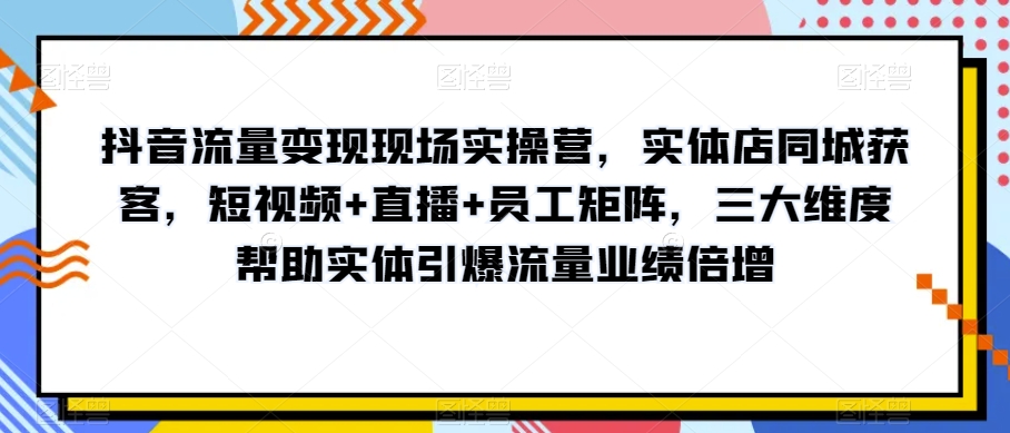 抖音流量变现现场实操营，实体店同城获客，短视频+直播+员工矩阵，三大维度帮助实体引爆流量业绩倍增-网赚36计