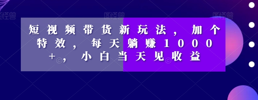 短视频带货新玩法，加个特效，每天躺赚1000+，小白当天见收益【揭秘】-网赚36计