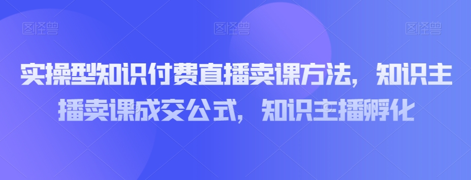 实操型知识付费直播卖课方法,知识主播卖课成交公式,知识主播孵化