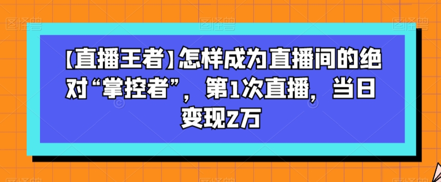 【直播王者】怎样成为直播间的绝对“掌控者”，第1次直播，当日变现2万-网赚36计