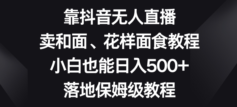 靠抖音无人直播，卖和面、花样面试教程，小白也能日入500+，落地保姆级教程【揭秘】-网赚36计