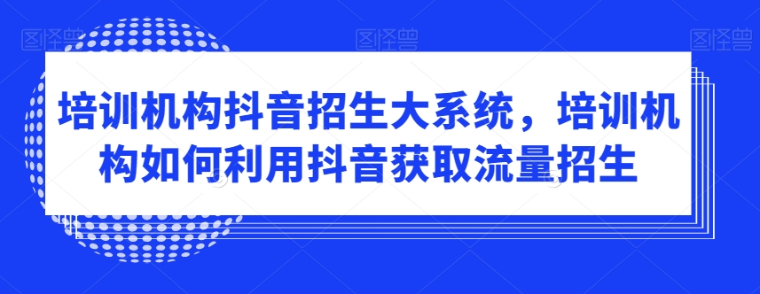 培训机构抖音招生大系统，培训机构如何利用抖音获取流量招生-网赚36计