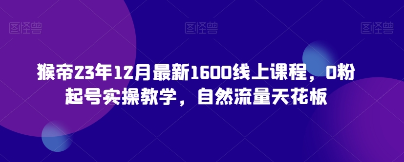 猴帝23年12月最新1600线上课程，0粉起号实操教学，自然流量天花板-网赚36计