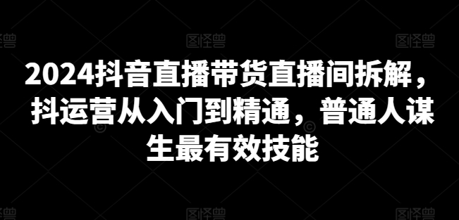 2024抖音直播带货直播间拆解，抖运营从入门到精通，普通人谋生最有效技能-网赚36计