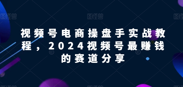 视频号电商实战教程，2024视频号最赚钱的赛道分享-网赚36计