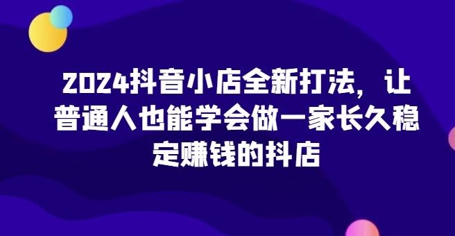 2024抖音小店全新打法，让普通人也能学会做一家长久稳定赚钱的抖店-网赚36计