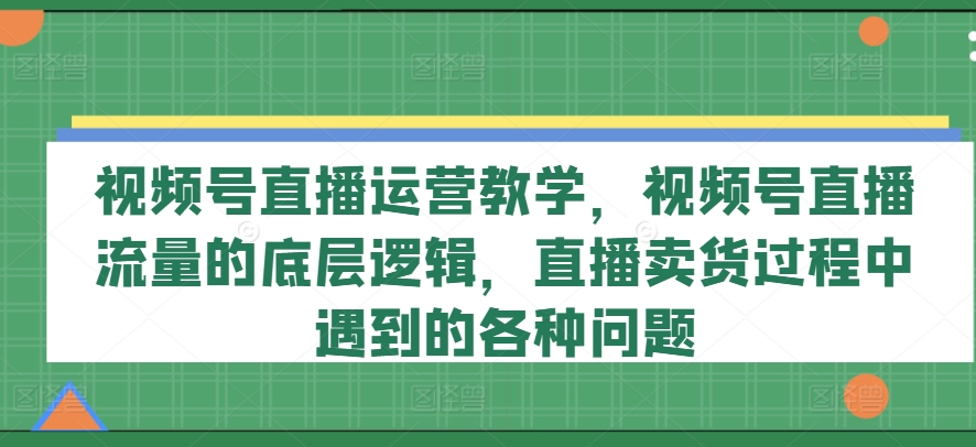 视频号直播运营教学,视频号直播流量的底层逻辑,直播卖货过程中遇到的各种问题