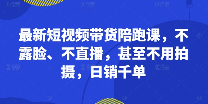 最新短视频带货陪跑课，不露脸、不直播，甚至不用拍摄，日销千单-网赚36计