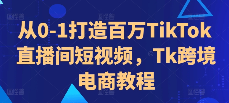 从0-1打造百万TikTok直播间短视频，Tk跨境电商教程-网赚36计