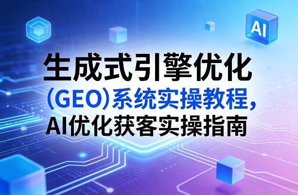 生成式引擎优化（GEO）系统实操教程，AI优化获客实操指南-网赚36计