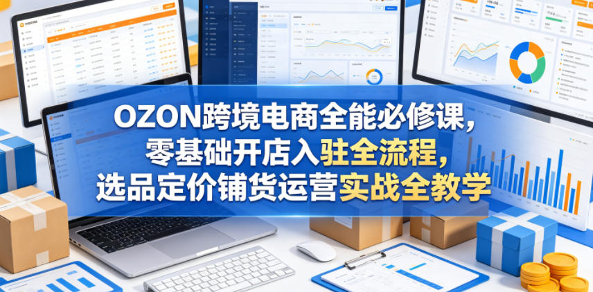 OZON跨境电商全能必修课，零基础开店入驻全流程，选品定价铺货运营实战全教学（更新0605）-网赚36计