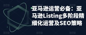 亚马逊运营必备:亚马逊Listing多阶段精细化运营及SEO策略-网赚36计