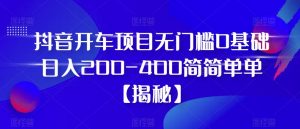 抖音开车项目，无门槛0基础日入200-400简简单单【揭秘】-网赚36计