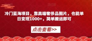 冷门蓝海项目，靠高端奢侈品图片，也能单日变现1000+，简单搬运即可【揭秘】-网赚36计