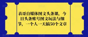 表哥自媒体图文头条课,今日头条账号图文玩法与细节,一个人一天搞50个文章-网赚36计