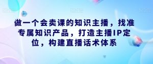 做一个会卖课的知识主播，找准专属知识产品，打造主播IP定位，构建直播话术体系-网赚36计