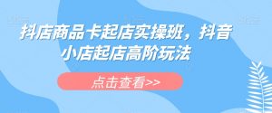 抖店商品卡起店实操班，抖音小店起店高阶玩法-网赚36计