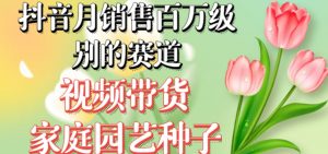 抖音月销售百万级别的赛道，视频带货家庭园艺种子，无需实拍小白可做-网赚36计