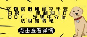 宠物赛道如何空手套白狼，一单利润1000+，宠物中介玩法思路教学【揭秘】-网赚36计