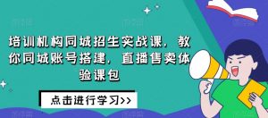 培训机构同城招生实战课,教你同城账号搭建,直播售卖体验课包-网赚36计