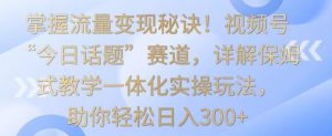 掌握流量变现秘诀！视频号“今日话题”赛道，详解保姆式教学一体化实操玩法，助你轻松日入300+【揭秘】-网赚36计