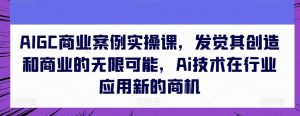 AIGC商业案例实操课,发觉其创造和商业的无限可能,Ai技术在行业应用新的商机-网赚36计