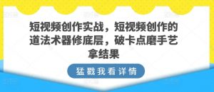 短视频创作实战，短视频创作的道法术器修底层，破卡点磨手艺拿结果-网赚36计