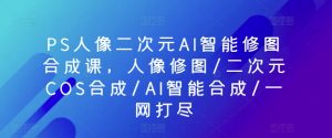 PS人像二次元AI智能修图合成课，人像修图/二次元COS合成/AI智能合成/一网打尽-网赚36计
