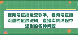 视频号直播运营教学,视频号直播流量的底层逻辑,直播卖货过程中遇到的各种问题-网赚36计