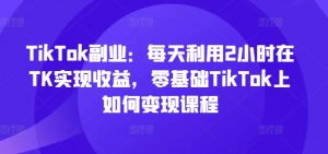 TikTok副业：每天利用2小时在TK实现收益，零基础TikTok上如何变现课程-网赚36计