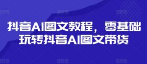 抖音AI图文教程，零基础玩转抖音AI图文带货-网赚36计