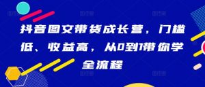 抖音图文带货成长营,门槛低、收益高,从0到1带你学全流程-网赚36计