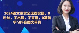 2024图文带货全流程实操,0粉丝,不出镜,不直播,0基础学习抖音图文带货-网赚36计