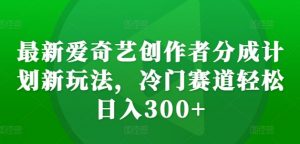 最新爱奇艺创作者分成计划新玩法，冷门赛道轻松日入300+【揭秘】-网赚36计