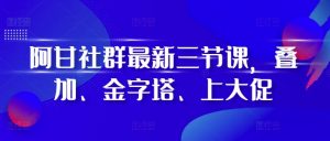 阿甘社群最新三节课，叠加、金字塔、上大促-网赚36计