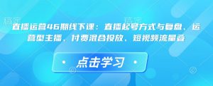 直播运营46期线下课：直播起号方式与复盘、运营型主播、付费混合投放、短视频流量叠-网赚36计