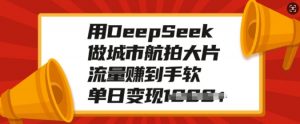 用DeepSeek做城市航拍大片,流量赚到手软,单日变现多张-网赚36计