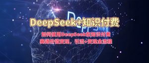 如何使用DeepSeek在知识付费赛道价值变现,引流+变现全流程-网赚36计