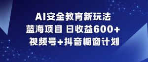 AI安全教育新玩法，蓝海项目，日收益6张+，视频号+抖音橱窗计划-网赚36计
