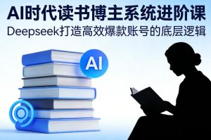 AI时代读书博主系统进阶课,Deepseek打造高效爆款账号的底层逻辑-网赚36计