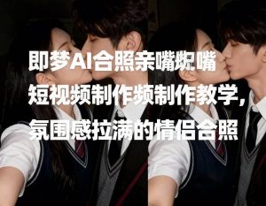 即梦AI合照亲嘴短视频制作教学，氛围感拉满的情侣合照-网赚36计