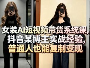 女装AI短视频带货系统课,抖音某博主实战经验,普通人也能复制变现-网赚36计
